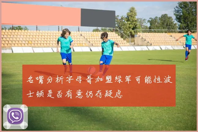 名嘴分析字母哥加盟绿军可能性波士顿是否有意仍存疑虑