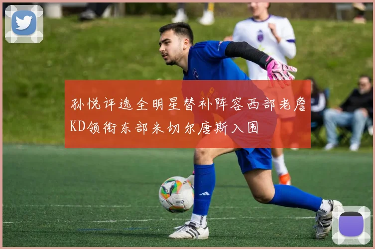 孙悦评选全明星替补阵容西部老詹KD领衔东部米切尔唐斯入围