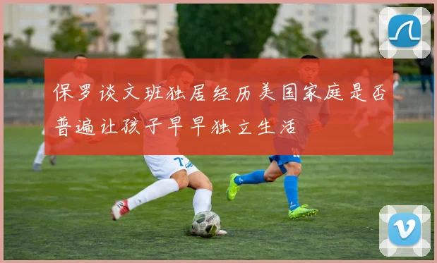 保罗谈文班独居经历美国家庭是否普遍让孩子早早独立生活