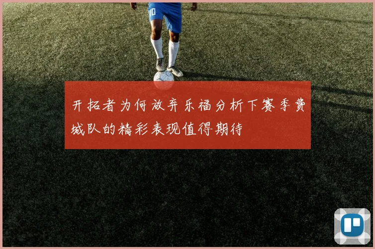 开拓者为何放弃乐福分析下赛季费城队的精彩表现值得期待