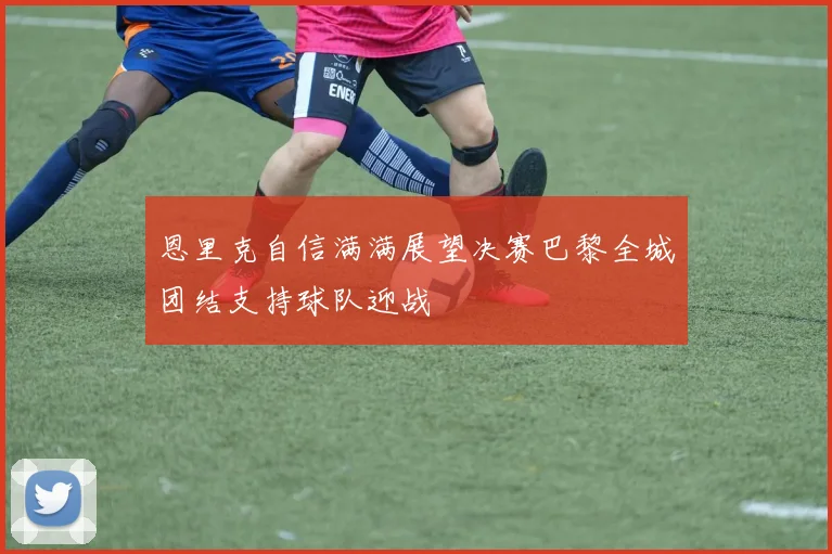 恩里克自信满满展望决赛巴黎全城团结支持球队迎战