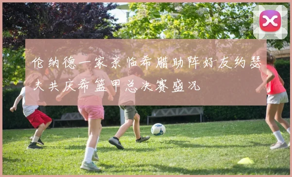 伦纳德一家亲临希腊助阵好友约瑟夫共庆希篮甲总决赛盛况