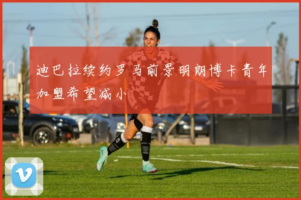 迪巴拉续约罗马前景明朗博卡青年加盟希望减小