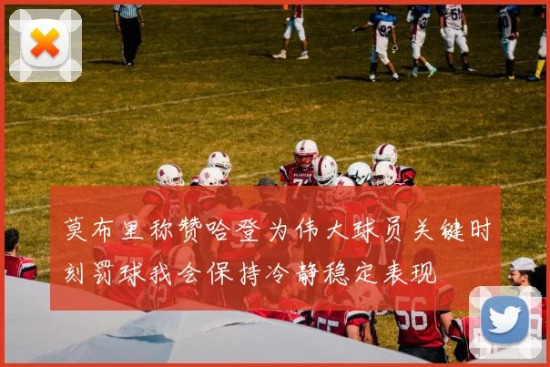 莫布里称赞哈登为伟大球员关键时刻罚球我会保持冷静稳定表现
