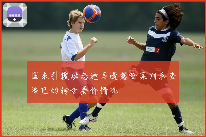 国米引援动态迪马透露哈莱利和查洛巴的转会要价情况