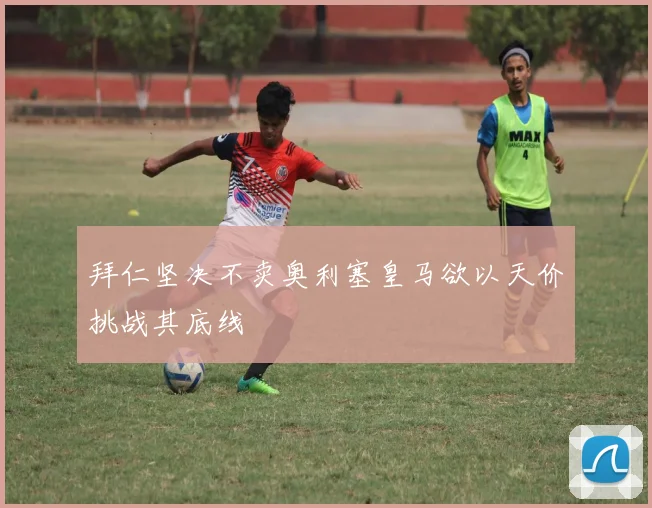 拜仁坚决不卖奥利塞皇马欲以天价挑战其底线