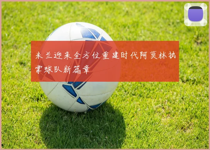 米兰迎来全方位重建时代阿莫林执掌球队新篇章