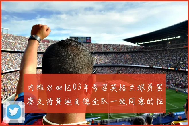 内维尔回忆03年号召英格兰球员罢赛支持费迪南德全队一致同意的往事