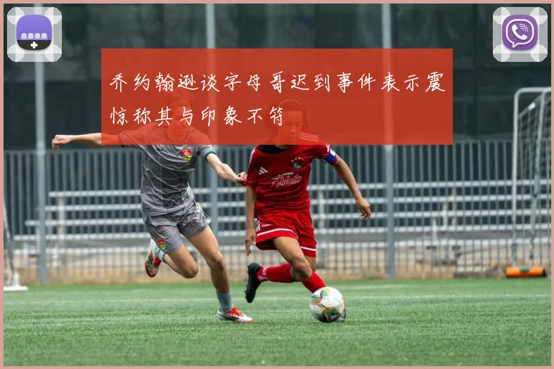 乔约翰逊谈字母哥迟到事件表示震惊称其与印象不符