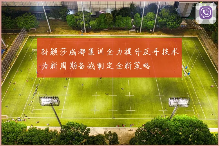 孙颖莎成都集训全力提升反手技术为新周期备战制定全新策略
