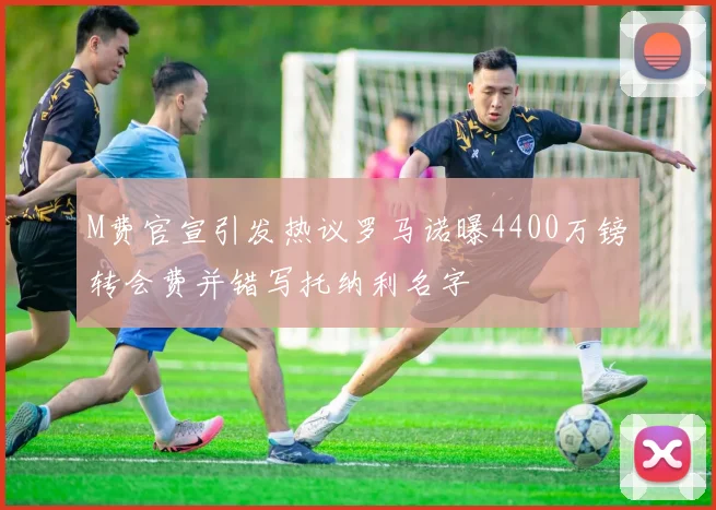 M费官宣引发热议罗马诺曝4400万镑转会费并错写托纳利名字