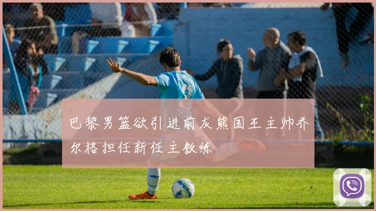巴黎男篮欲引进前灰熊国王主帅乔尔格担任新任主教练