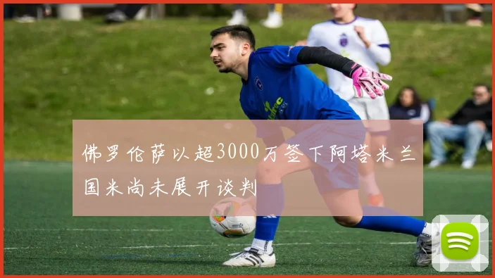 佛罗伦萨以超3000万签下阿塔米兰国米尚未展开谈判