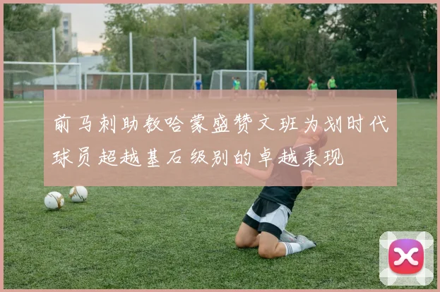 前马刺助教哈蒙盛赞文班为划时代球员超越基石级别的卓越表现