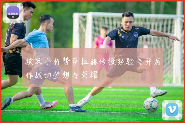 埃及小将赞萨拉赫传授经验与并肩作战的梦想与荣耀