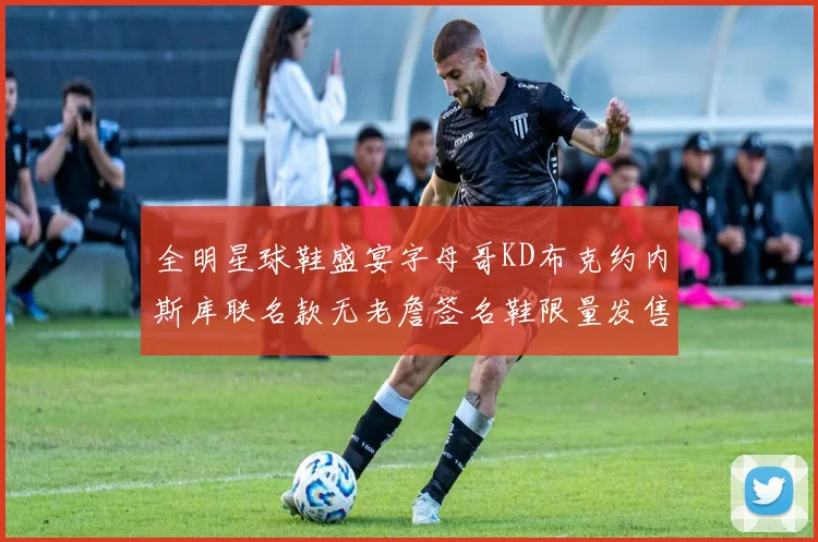 全明星球鞋盛宴字母哥KD布克约内斯库联名款无老詹签名鞋限量发售