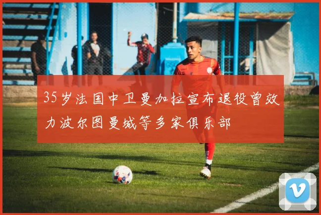 35岁法国中卫曼加拉宣布退役曾效力波尔图曼城等多家俱乐部