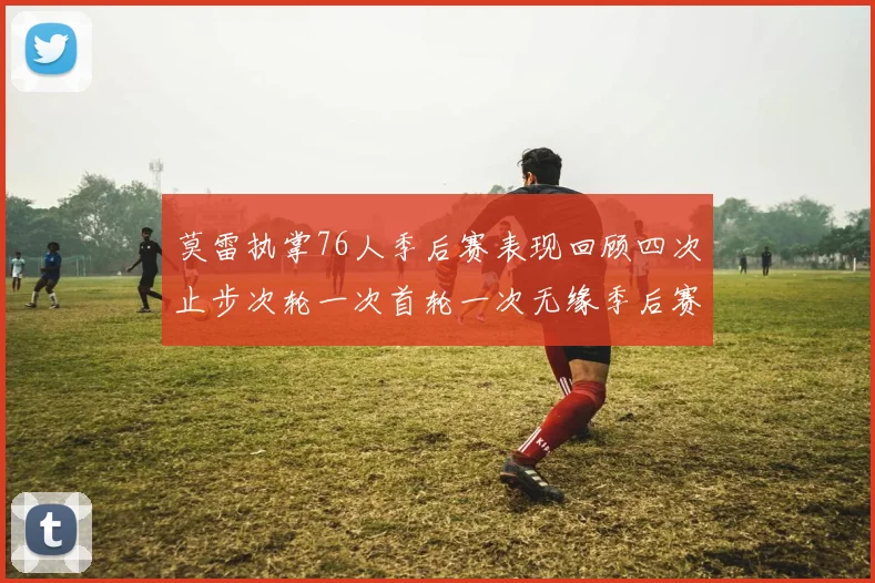 莫雷执掌76人季后赛表现回顾四次止步次轮一次首轮一次无缘季后赛