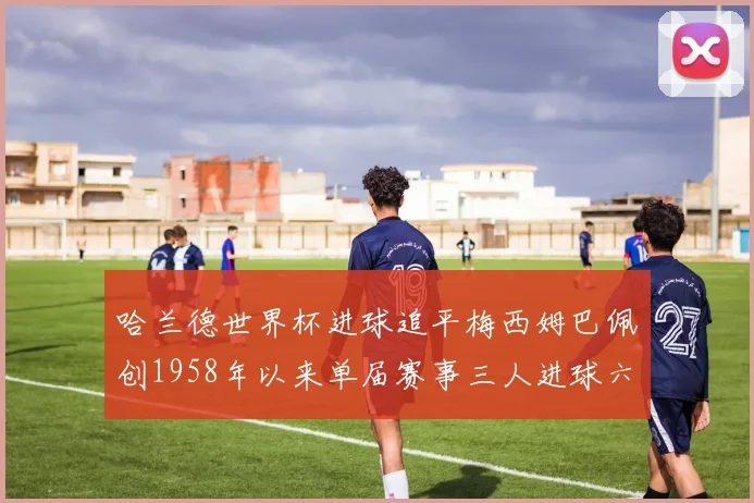 哈兰德世界杯进球追平梅西姆巴佩创1958年以来单届赛事三人进球六次新纪录