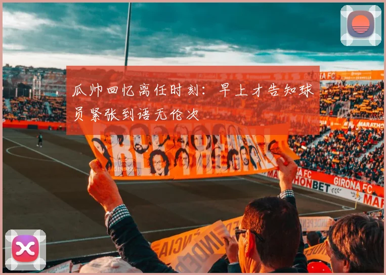 瓜帅回忆离任时刻：早上才告知球员紧张到语无伦次