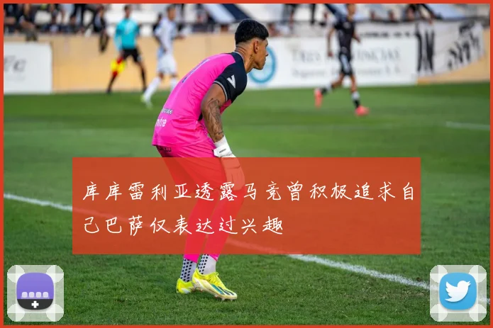 库库雷利亚透露马竞曾积极追求自己巴萨仅表达过兴趣