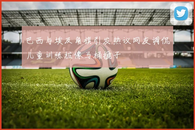 巴西与埃及角旗引发热议网友调侃儿童训练桩像马桶搋子