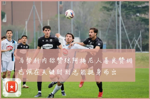 马努科内称赞琼阿梅尼人善良赞姆巴佩在关键时刻总能挺身而出