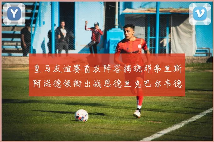 皇马友谊赛首发阵容揭晓邓弗里斯阿诺德领衔出战恩德里克巴尔韦德助力