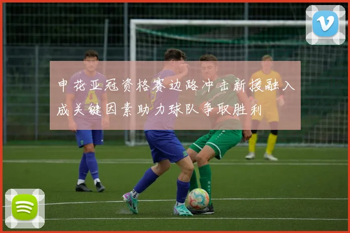 申花亚冠资格赛边路冲击新援融入成关键因素助力球队争取胜利