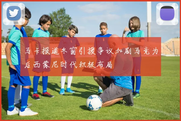 马卡报道冬窗引援争议加剧马竞为后西蒙尼时代积极布局
