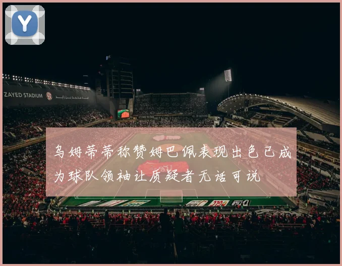 乌姆蒂蒂称赞姆巴佩表现出色已成为球队领袖让质疑者无话可说
