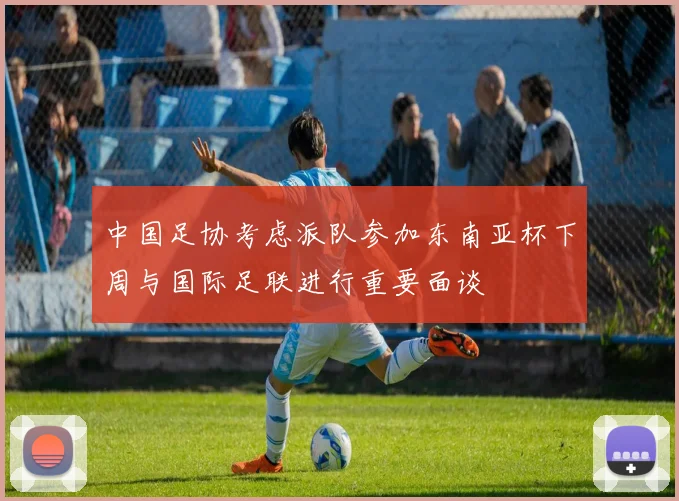 中国足协考虑派队参加东南亚杯下周与国际足联进行重要面谈