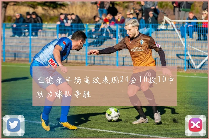 兰德尔半场高效表现24分10投10中助力球队争胜
