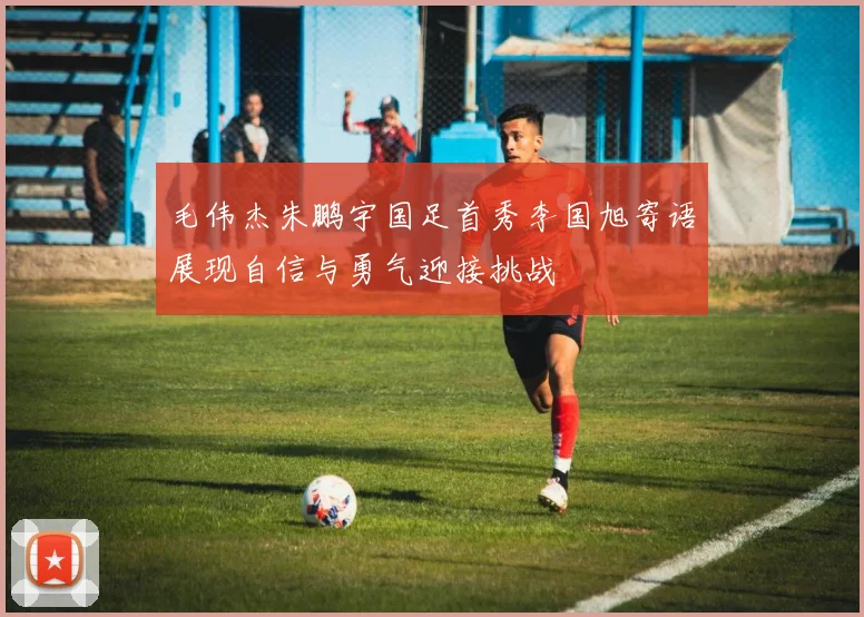 毛伟杰朱鹏宇国足首秀李国旭寄语展现自信与勇气迎接挑战