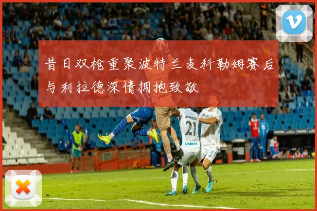 昔日双枪重聚波特兰麦科勒姆赛后与利拉德深情拥抱致敬